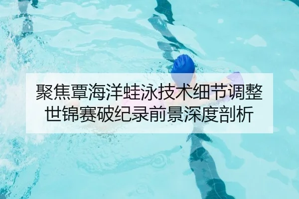 聚焦覃海洋蛙泳技术细节调整 世锦赛破纪录前景深度剖析